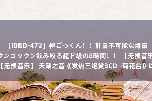 【IDBD-472】極ごっくん！！計量不可能な爆量ザーメンをS級女優がゴックンゴックン飲み絞る超ド級の8時間！！ 【无损音乐】 天籁之音《发热三绝赏3CD -菊花台》DSD WAV CUE