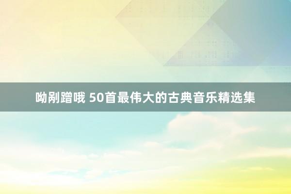 呦剐蹭哦 50首最伟大的古典音乐精选集