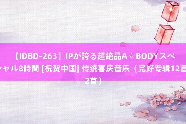 【IDBD-263】IPが誇る超絶品A☆BODYスペシャル8時間 [祝贺中国] 传统喜庆音乐（完好专辑12首）