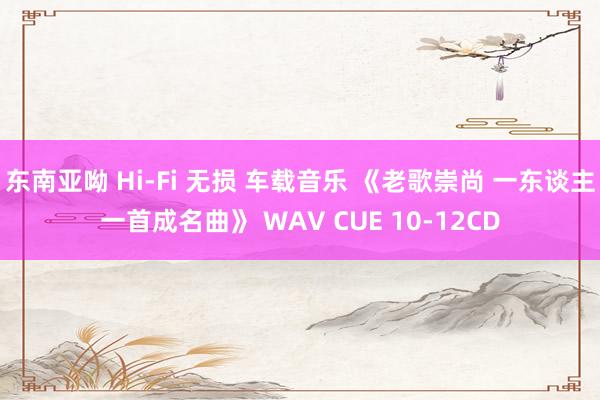 东南亚呦 Hi-Fi 无损 车载音乐 《老歌崇尚 一东谈主一首成名曲》 WAV CUE 10-12CD