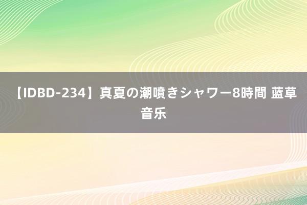 【IDBD-234】真夏の潮噴きシャワー8時間 蓝草音乐