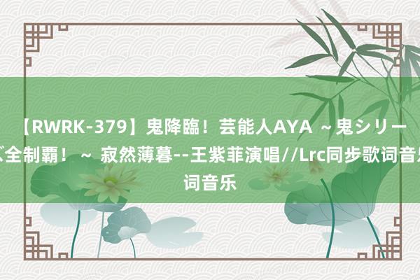 【RWRK-379】鬼降臨！芸能人AYA ～鬼シリーズ全制覇！～ 寂然薄暮--王紫菲演唱//Lrc同步歌词音乐