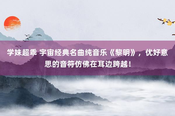 学妹超乖 宇宙经典名曲纯音乐《黎明》，优好意思的音符仿佛在耳边跨越！