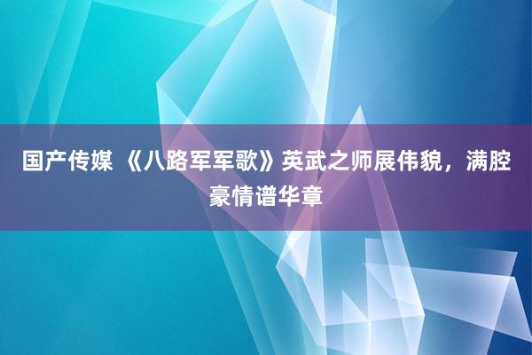 国产传媒 《八路军军歌》英武之师展伟貌，满腔豪情谱华章