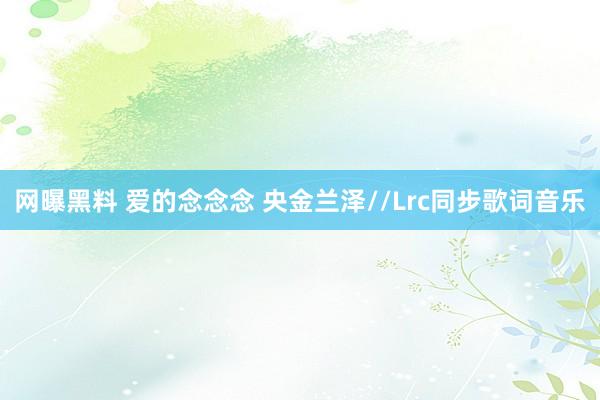 网曝黑料 爱的念念念 央金兰泽//Lrc同步歌词音乐