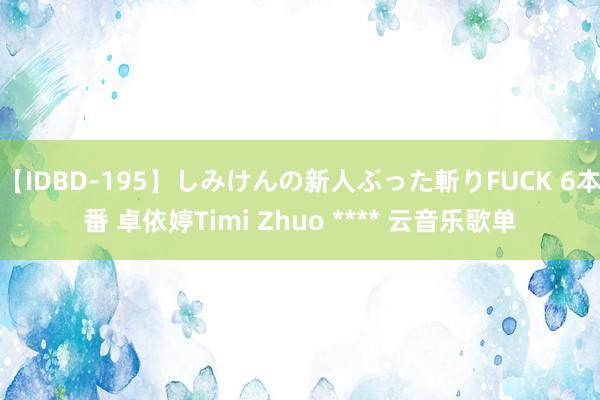 【IDBD-195】しみけんの新人ぶった斬りFUCK 6本番 卓依婷Timi Zhuo **** 云音乐歌单