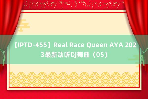 【IPTD-455】Real Race Queen AYA 2023最新动听DJ舞曲（05）