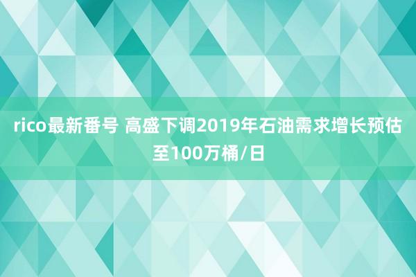 rico最新番号 高盛下调2019年石油需求增长预估至100万桶/日