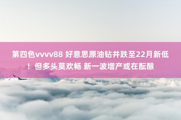 第四色vvvv88 好意思原油钻井跌至22月新低！但多头莫欢畅 新一波增产或在酝酿