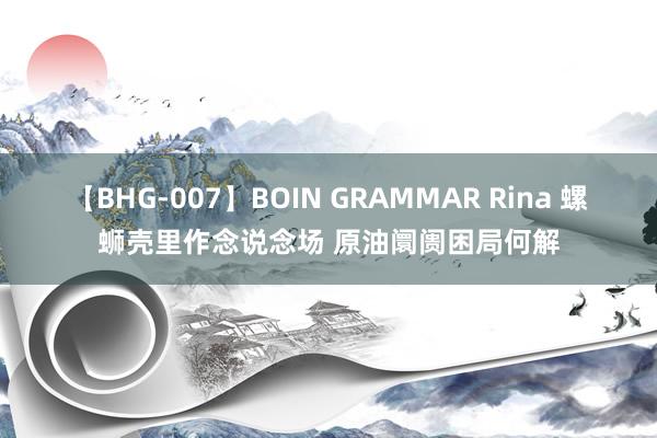 【BHG-007】BOIN GRAMMAR Rina 螺蛳壳里作念说念场 原油阛阓困局何解