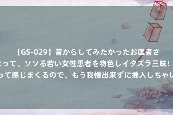 【GS-029】昔からしてみたかったお医者さんゴッコ ニセ医者になって、ソソる若い女性患者を物色しイタズラ三昧！パンツにシミまで作って感じまくるので、もう我慢出来ずに挿入しちゃいました。ああ、昔から憧れていたお医者さんゴッコをついに達成！ 好意思布两油隔夜大幅下挫 内盘燃油主力合约领跌