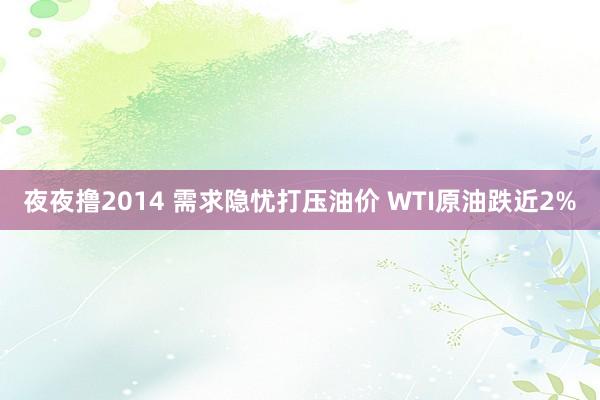 夜夜撸2014 需求隐忧打压油价 WTI原油跌近2%