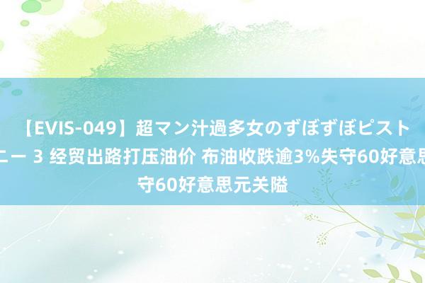 【EVIS-049】超マン汁過多女のずぼずぼピストンオナニー 3 经贸出路打压油价 布油收跌逾3%失守60好意思元关隘