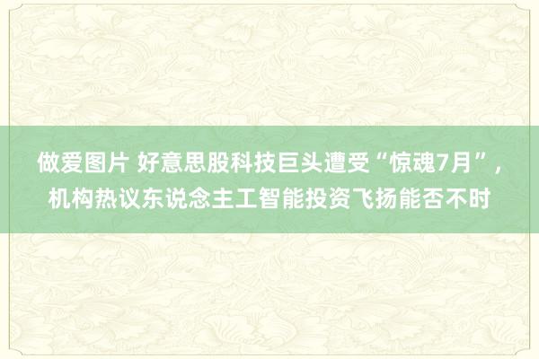 做爱图片 好意思股科技巨头遭受“惊魂7月”，机构热议东说念主工智能投资飞扬能否不时