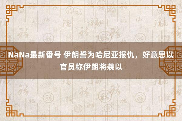 NaNa最新番号 伊朗誓为哈尼亚报仇，好意思以官员称伊朗将袭以