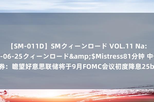 【SM-011D】SMクィーンロード VOL.11 Na:Na</a>2013-06-25クィーンロード&$Mistress81分钟 中信证券：瞻望好意思联储将于9月FOMC会议初度降息25bps，全年有50-75bps的降息空间