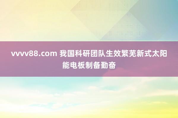 vvvv88.com 我国科研团队生效繁芜新式太阳能电板制备勤奋