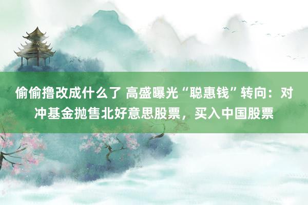 偷偷撸改成什么了 高盛曝光“聪惠钱”转向：对冲基金抛售北好意思股票，买入中国股票