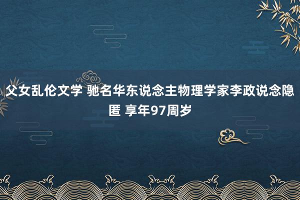 父女乱伦文学 驰名华东说念主物理学家李政说念隐匿 享年97周岁