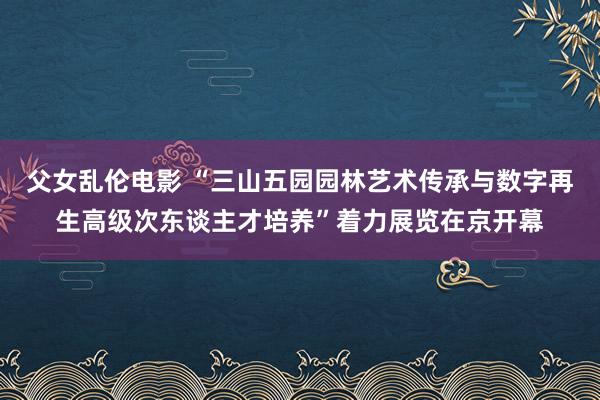 父女乱伦电影 “三山五园园林艺术传承与数字再生高级次东谈主才培养”着力展览在京开幕