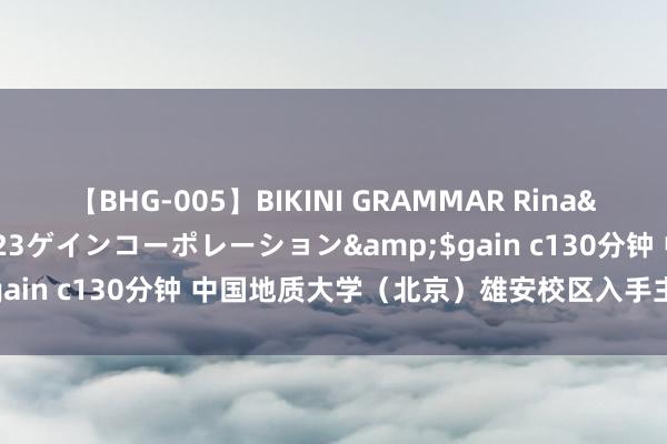 【BHG-005】BIKINI GRAMMAR Rina</a>2017-04-23ゲインコーポレーション&$gain c130分钟 中国地质大学（北京）雄安校区入手主体工程开拓