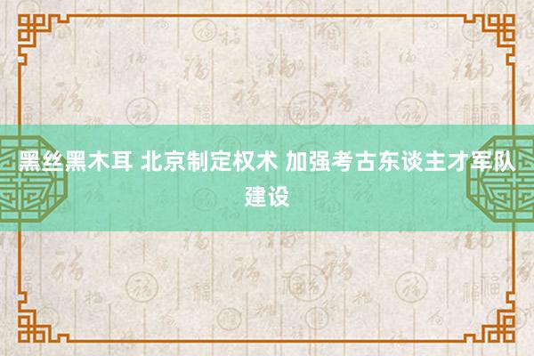 黑丝黑木耳 北京制定权术 加强考古东谈主才军队建设