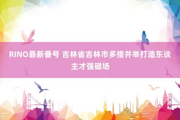 RINO最新番号 吉林省吉林市多措并举打造东谈主才强磁场