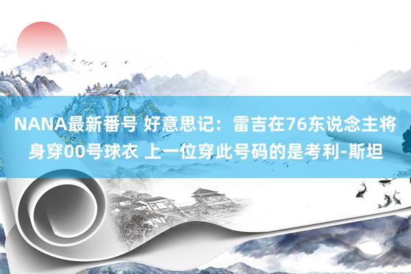 NANA最新番号 好意思记：雷吉在76东说念主将身穿00号球衣 上一位穿此号码的是考利-斯坦