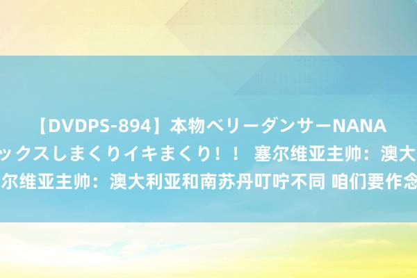 【DVDPS-894】本物ベリーダンサーNANA第2弾 悦楽の腰使いでセックスしまくりイキまくり！！ 塞尔维亚主帅：澳大利亚和南苏丹叮咛不同 咱们要作念好驻扎