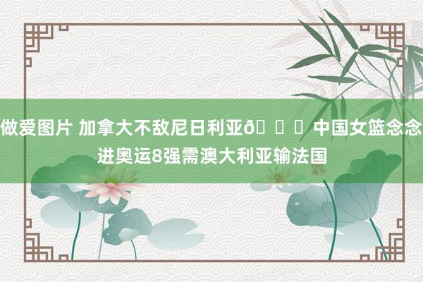 做爱图片 加拿大不敌尼日利亚?中国女篮念念进奥运8强需澳大利亚输法国