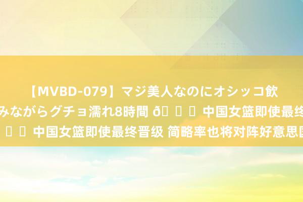 【MVBD-079】マジ美人なのにオシッコ飲みまくり！マゾ飲尿 飲みながらグチョ濡れ8時間 ?中国女篮即使最终晋级 简略率也将对阵好意思国女篮