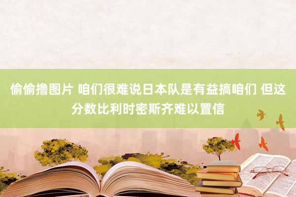 偷偷撸图片 咱们很难说日本队是有益搞咱们 但这分数比利时密斯齐难以置信