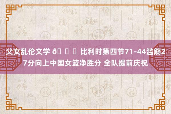 父女乱伦文学 ?比利时第四节71-44滥觞27分向上中国女篮净胜分 全队提前庆祝