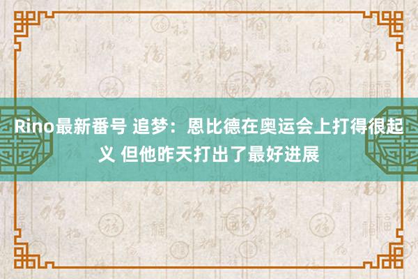 Rino最新番号 追梦：恩比德在奥运会上打得很起义 但他昨天打出了最好进展