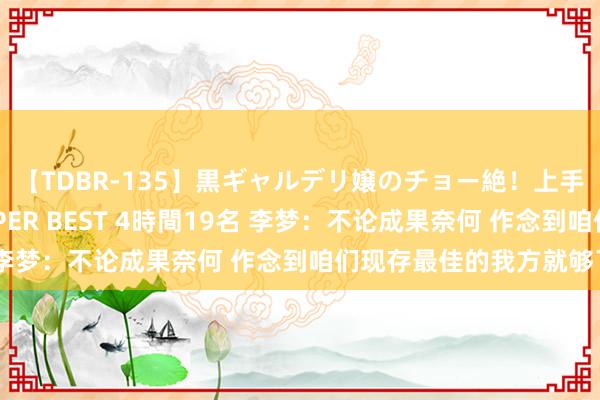 【TDBR-135】黒ギャルデリ嬢のチョー絶！上手いフェラチオ！！SUPER BEST 4時間19名 李梦：不论成果奈何 作念到咱们现存最佳的我方就够了