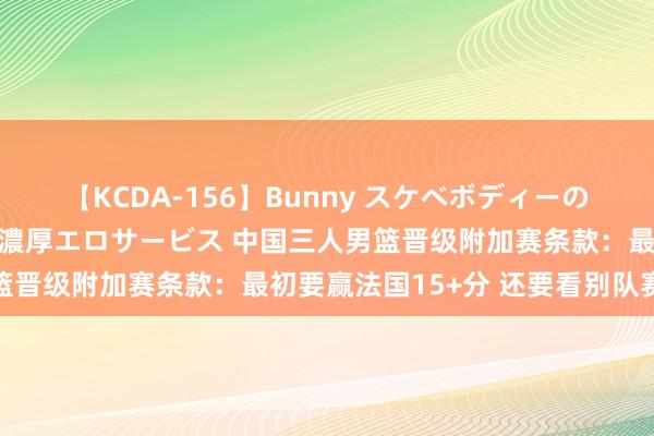 【KCDA-156】Bunny スケベボディーのバニーガールが手と口で濃厚エロサービス 中国三人男篮晋级附加赛条款：最初要赢法国15+分 还要看别队赛果