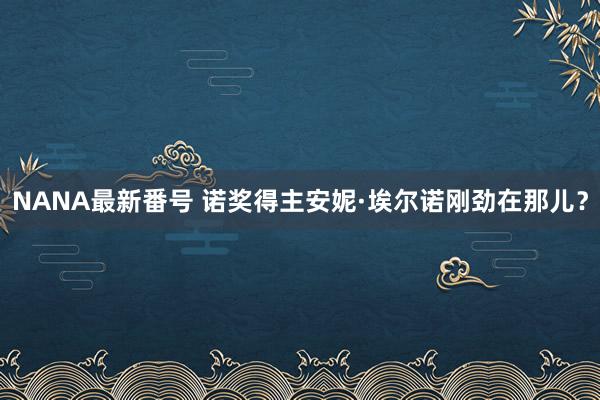 NANA最新番号 诺奖得主安妮·埃尔诺刚劲在那儿？