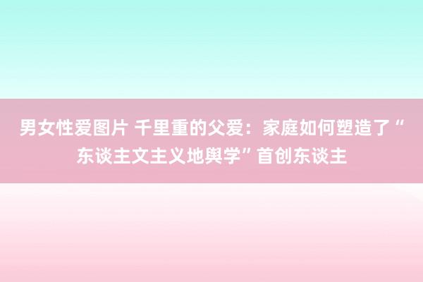 男女性爱图片 千里重的父爱：家庭如何塑造了“东谈主文主义地舆学”首创东谈主