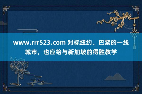 www.rrr523.com 对标纽约、巴黎的一线城市，也应给与新加坡的得胜教学