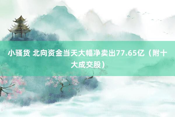 小骚货 北向资金当天大幅净卖出77.65亿（附十大成交股）