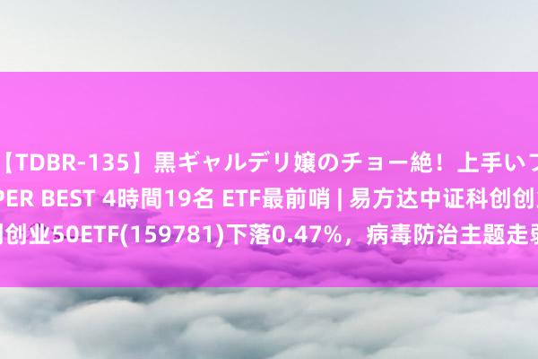 【TDBR-135】黒ギャルデリ嬢のチョー絶！上手いフェラチオ！！SUPER BEST 4時間19名 ETF最前哨 | 易方达中证科创创业50ETF(159781)下落0.47%，病毒防治主题走弱，之江生物高潮1.94%