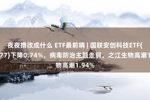 夜夜撸改成什么 ETF最前哨 | 国联安创科技ETF(159777)下降0.74%，病毒防治主题走弱，之江生物高潮1.94%