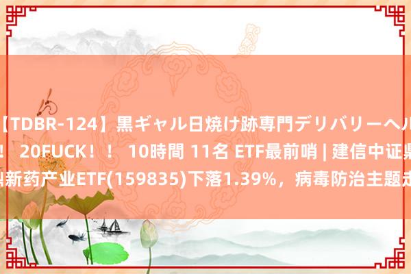 【TDBR-124】黒ギャル日焼け跡専門デリバリーヘルス チョーベスト！！ 20FUCK！！ 10時間 11名 ETF最前哨 | 建信中证鼎新药产业ETF(159835)下落1.39%，病毒防治主题走弱，之江生物高潮1.94%