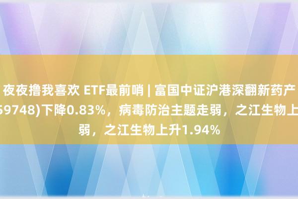 夜夜撸我喜欢 ETF最前哨 | 富国中证沪港深翻新药产业ETF(159748)下降0.83%，病毒防治主题走弱，之江生物上升1.94%