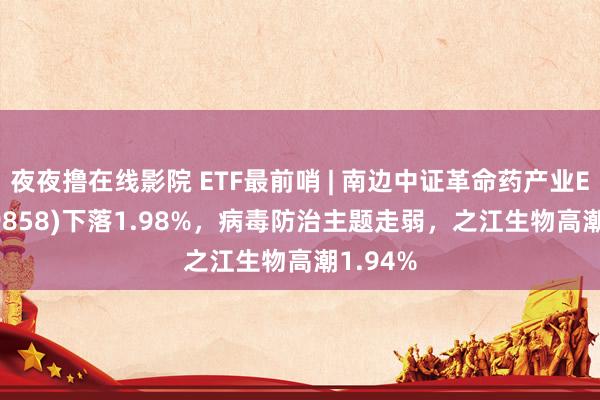 夜夜撸在线影院 ETF最前哨 | 南边中证革命药产业ETF(159858)下落1.98%，病毒防治主题走弱，之江生物高潮1.94%