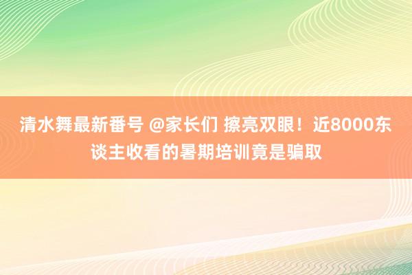 清水舞最新番号 @家长们 擦亮双眼！近8000东谈主收看的暑期培训竟是骗取