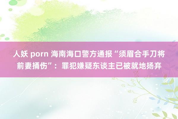 人妖 porn 海南海口警方通报“须眉合手刀将前妻捅伤”：罪犯嫌疑东谈主已被就地扬弃