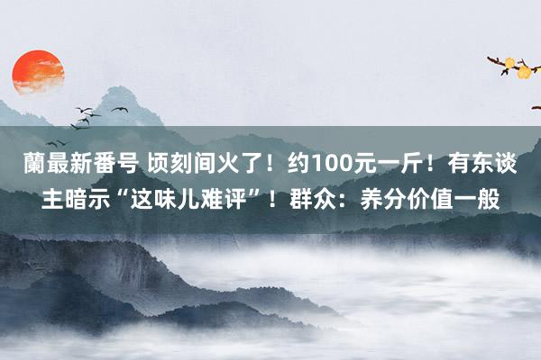 蘭最新番号 顷刻间火了！约100元一斤！有东谈主暗示“这味儿难评”！群众：养分价值一般