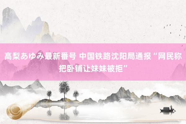 高梨あゆみ最新番号 中国铁路沈阳局通报“网民称把卧铺让妹妹被拒”