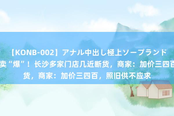 【KONB-002】アナル中出し極上ソープランドBEST4時間 陡然卖“爆”！长沙多家门店几近断货，商家：加价三四百，照旧供不应求